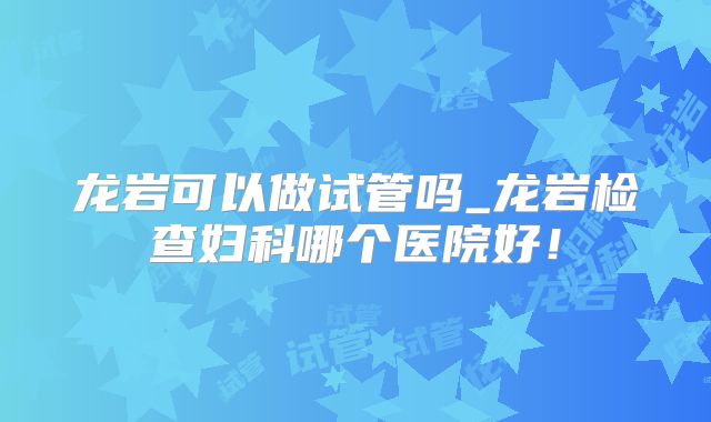 龙岩可以做试管吗_龙岩检查妇科哪个医院好！