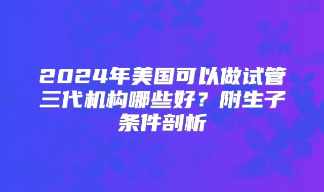 2024年美国可以做试管三代机构哪些好？附生子条件剖析