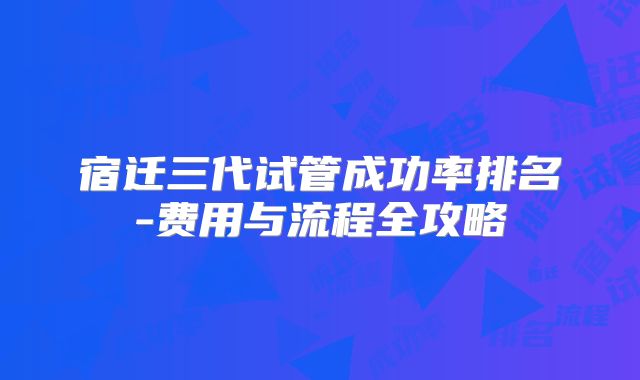 宿迁三代试管成功率排名-费用与流程全攻略
