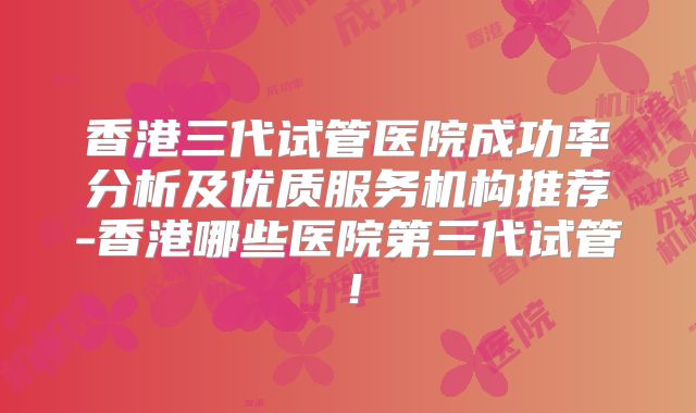 香港三代试管医院成功率分析及优质服务机构推荐-香港哪些医院第三代试管！