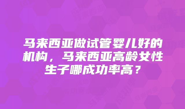马来西亚做试管婴儿好的机构，马来西亚高龄女性生子哪成功率高？