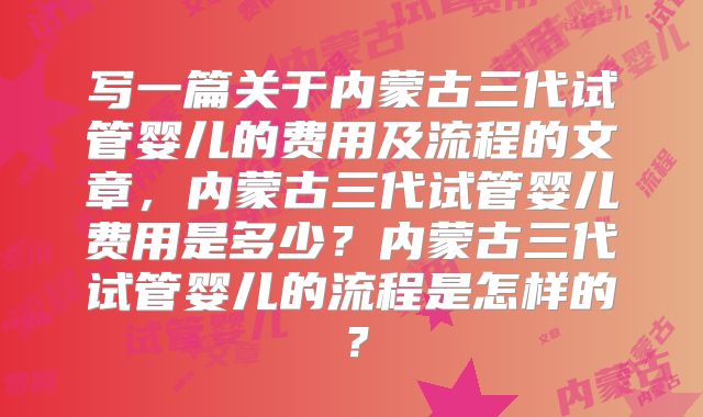 写一篇关于内蒙古三代试管婴儿的费用及流程的文章，内蒙古三代试管婴儿费用是多少？内蒙古三代试管婴儿的流程是怎样的？