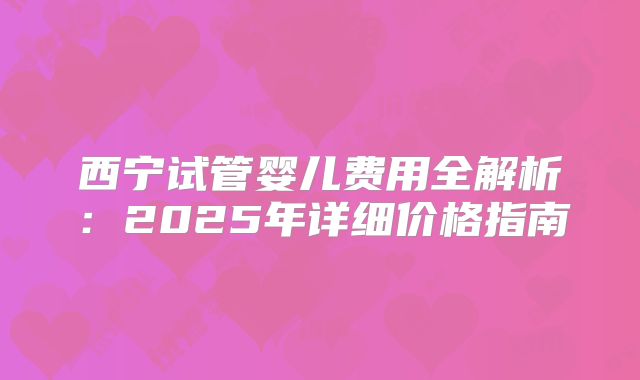 西宁试管婴儿费用全解析:2025年详细价格指南