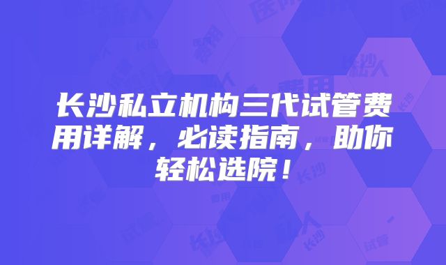 长沙私立机构三代试管费用详解，必读指南，助你轻松选院！