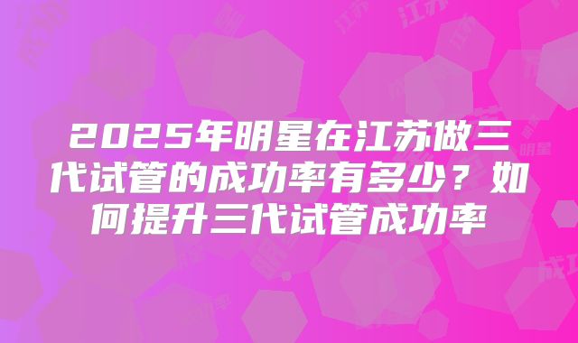 2025年明星在江苏做三代试管的成功率有多少？如何提升三代试管成功率