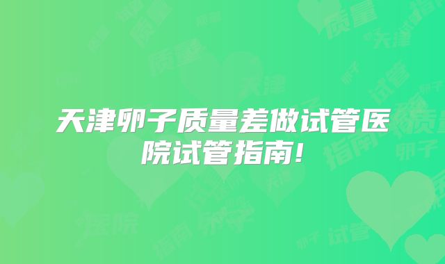 天津卵子质量差做试管医院试管指南!