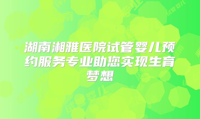 湖南湘雅医院试管婴儿预约服务专业助您实现生育梦想