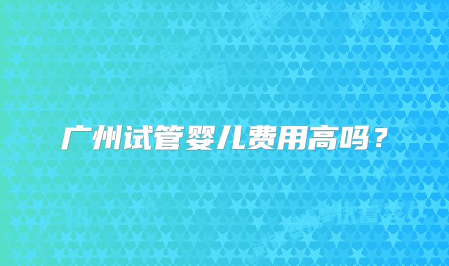 广州试管婴儿费用高吗？