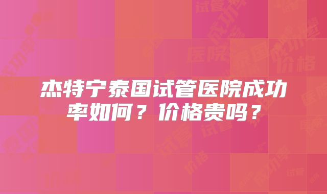 杰特宁泰国试管医院成功率如何？价格贵吗？