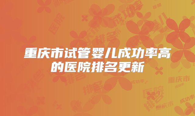 重庆市试管婴儿成功率高的医院排名更新