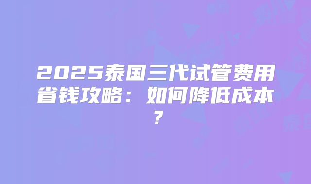 2025泰国三代试管费用省钱攻略：如何降低成本？