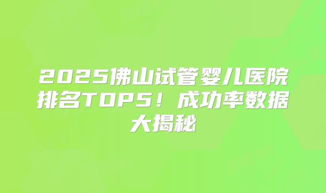 2025佛山试管婴儿医院排名TOP5！成功率数据大揭秘