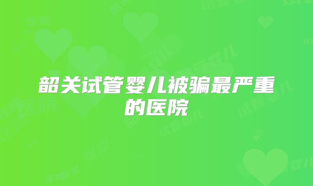 韶关试管婴儿被骗最严重的医院