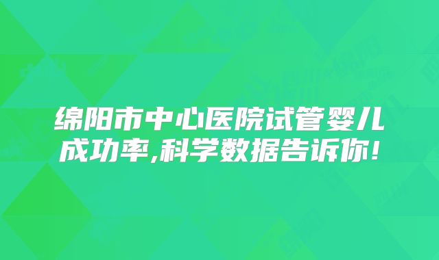 绵阳市中心医院试管婴儿成功率,科学数据告诉你!
