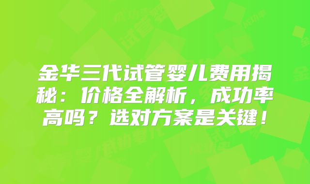 金华三代试管婴儿费用揭秘：价格全解析，成功率高吗？选对方案是关键！