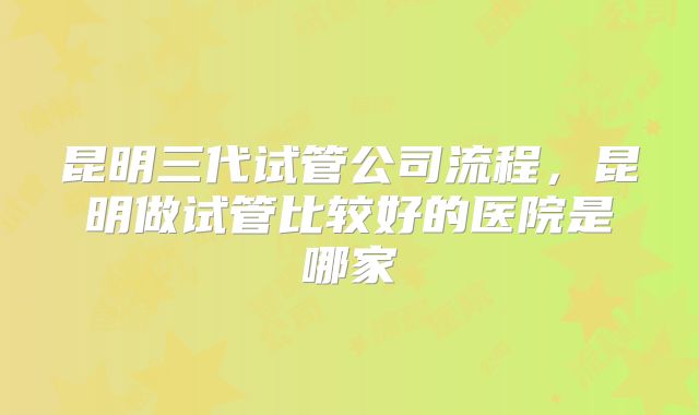 昆明三代试管公司流程,昆明做试管比较好的医院是哪家