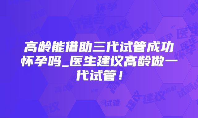 高龄能借助三代试管成功怀孕吗_医生建议高龄做一代试管！