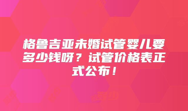 格鲁吉亚未婚试管婴儿要多少钱呀？试管价格表正式公布！