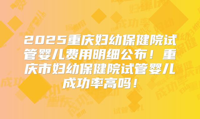 2025重庆妇幼保健院试管婴儿费用明细公布!重庆市妇幼保健院试管婴儿成功率高吗!