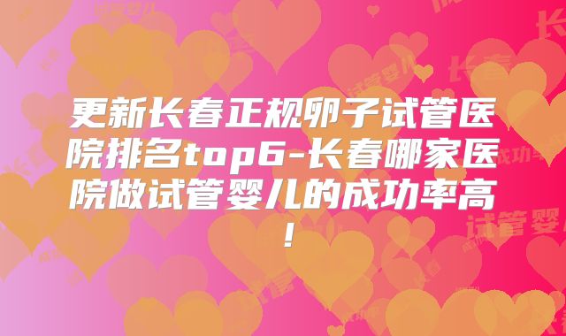 更新长春正规卵子试管医院排名top6-长春哪家医院做试管婴儿的成功率高!