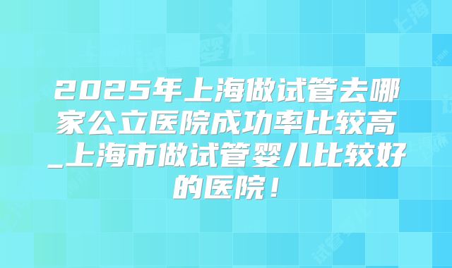 2025年上海做试管去哪家公立医院成功率比较高_上海市做试管婴儿比较好的医院！