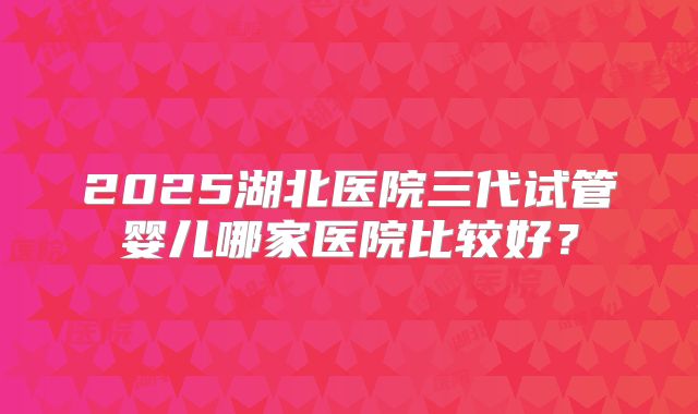 2025湖北医院三代试管婴儿哪家医院比较好?