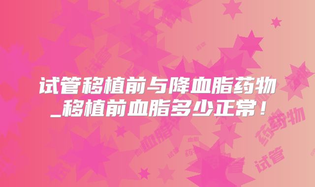 试管移植前与降血脂药物_移植前血脂多少正常!