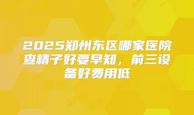 2025郑州东区哪家医院查精子好要早知,前三设备好费用低