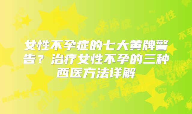 女性不孕症的七大黄牌警告？治疗女性不孕的三种西医方法详解