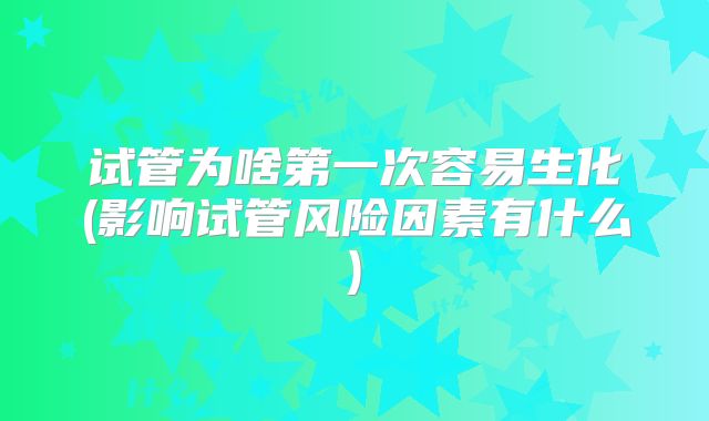试管为啥第一次容易生化(影响试管风险因素有什么)