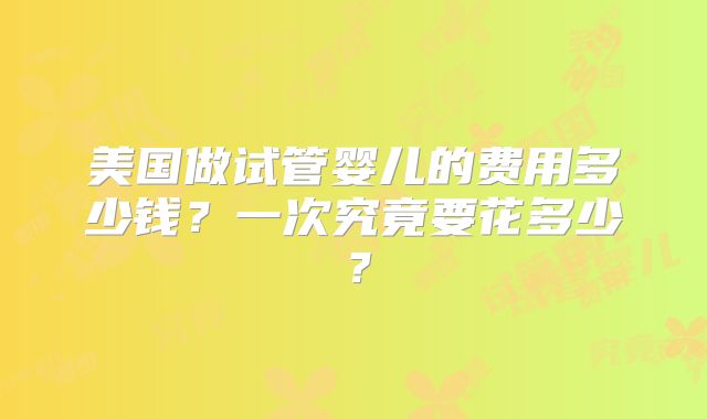 美国做试管婴儿的费用多少钱?一次究竟要花多少?