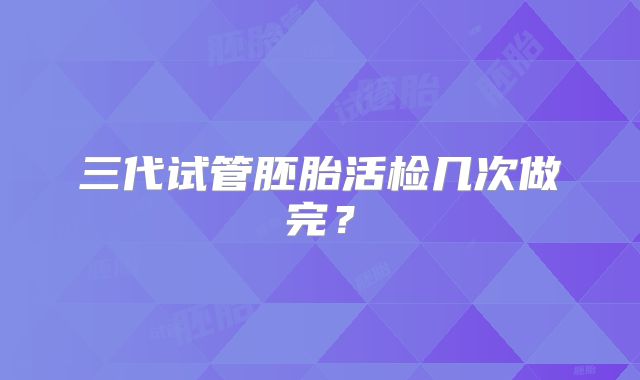 三代试管胚胎活检几次做完?