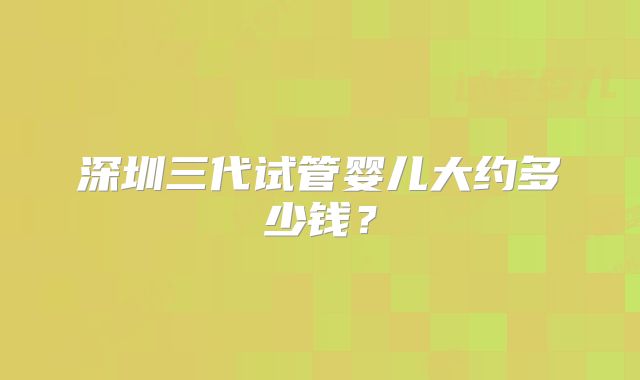 深圳三代试管婴儿大约多少钱？