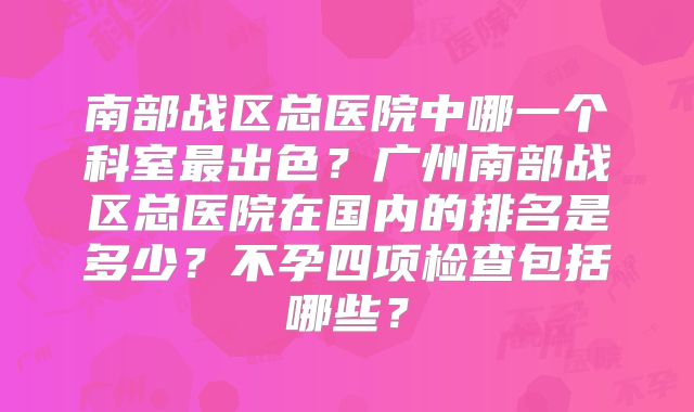 南部战区总医院中哪一个科室最出色?广州南部战区总医院在国内的排名是多少?不孕四项检查包括哪些?