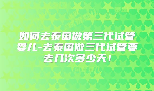 如何去泰国做第三代试管婴儿-去泰国做三代试管要去几次多少天！