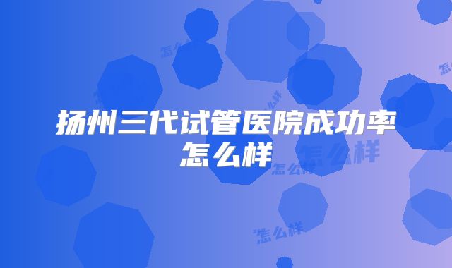 扬州三代试管医院成功率怎么样