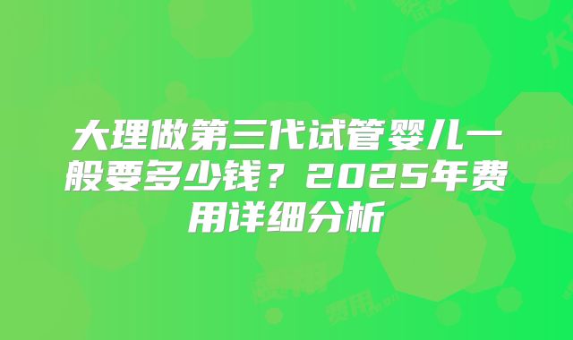 大理做第三代试管婴儿一般要多少钱？2025年费用详细分析