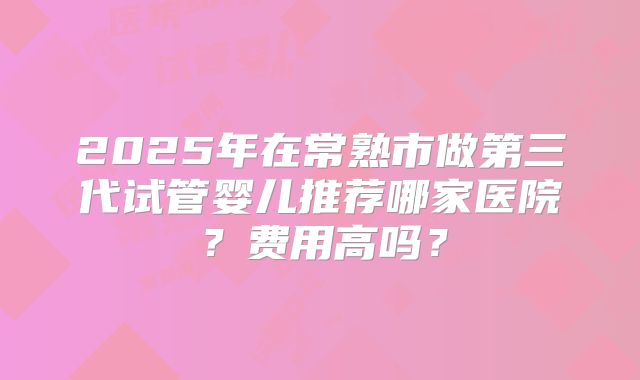 2025年在常熟市做第三代试管婴儿推荐哪家医院？费用高吗？