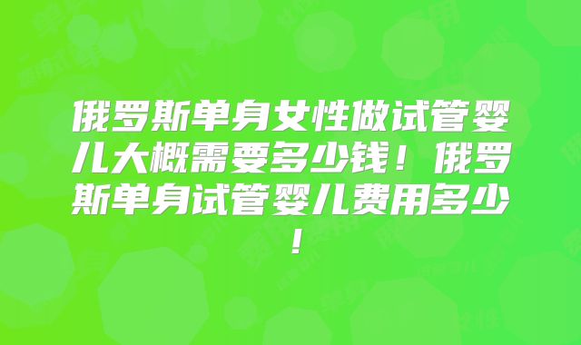 俄罗斯单身女性做试管婴儿大概需要多少钱!俄罗斯单身试管婴儿费用多少!