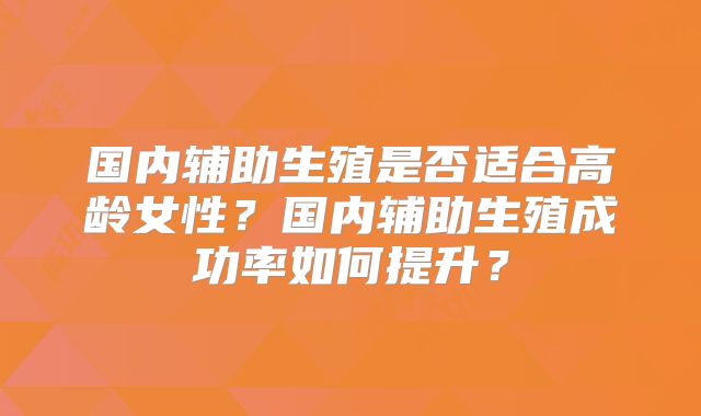 国内辅助生殖是否适合高龄女性?国内辅助生殖成功率如何提升?
