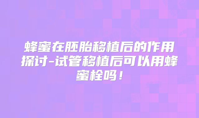蜂蜜在胚胎移植后的作用探讨-试管移植后可以用蜂蜜栓吗！