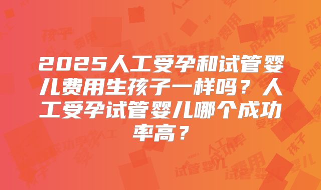 2025人工受孕和试管婴儿费用生孩子一样吗？人工受孕试管婴儿哪个成功率高？