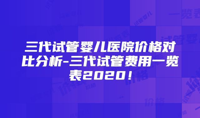三代试管婴儿医院价格对比分析-三代试管费用一览表2020！
