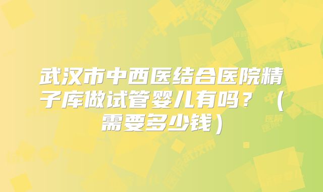 武汉市中西医结合医院精子库做试管婴儿有吗?(需要多少钱)