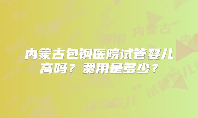 内蒙古包钢医院试管婴儿高吗？费用是多少？