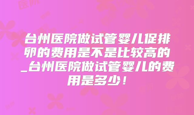 台州医院做试管婴儿促排卵的费用是不是比较高的_台州医院做试管婴儿的费用是多少!