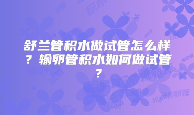 舒兰管积水做试管怎么样？输卵管积水如何做试管？