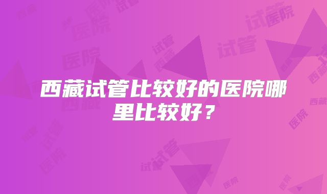 西藏试管比较好的医院哪里比较好？