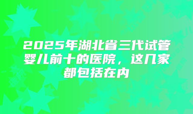 2025年湖北省三代试管婴儿前十的医院，这几家都包括在内