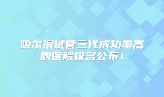 哈尔滨试管三代成功率高的医院排名公布！